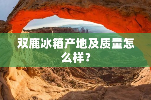 双鹿冰箱产地及质量怎么样? 双鹿冰箱产地及质量怎么样?
