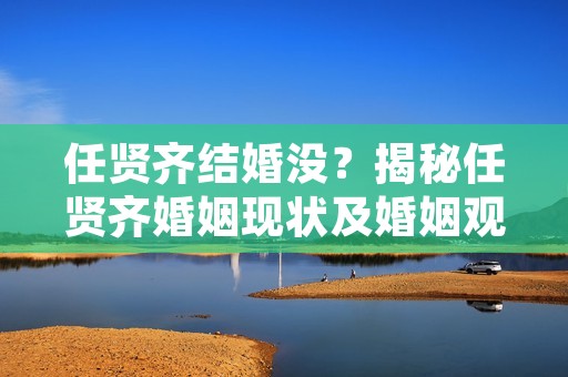任贤齐结婚没？揭秘任贤齐婚姻现状及婚姻观念
