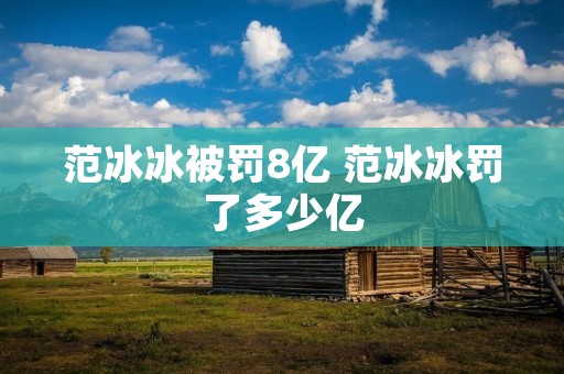 范冰冰被罚8亿 范冰冰罚了多少亿