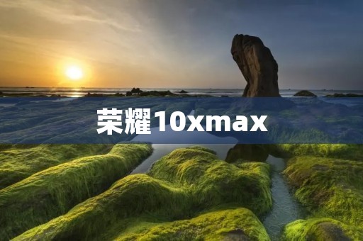 荣耀10xmax：突破极限的旗舰之选