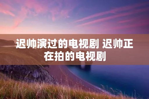 迟帅演过的电视剧 迟帅正在拍的电视剧