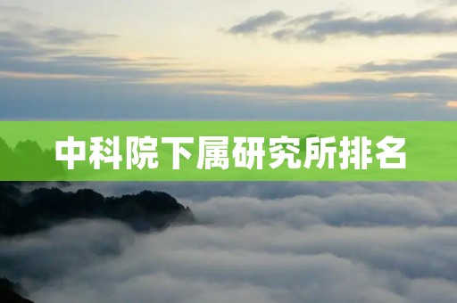 中科院下属研究所排名:探索科学研究的前沿与成就 中科院下属研究所排名:探索科学研究的前沿与成就