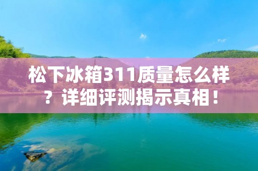 松下冰箱311质量怎么样?详细评测揭示真相! 松下冰箱311质量怎么样?详细评测揭示真相!