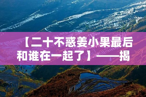【二十不惑姜小果最后和谁在一起了】——揭秘二十不惑姜小果的最终归宿