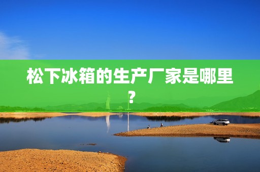 松下冰箱的生产厂家是哪里? 松下冰箱的生产厂家是哪里?