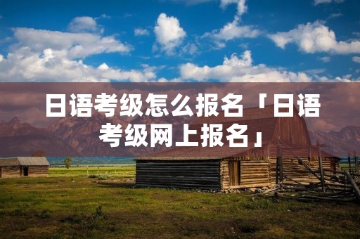 日语考级怎么报名「日语考级网上报名」 日语考级怎么报名「日语考级网上报名」