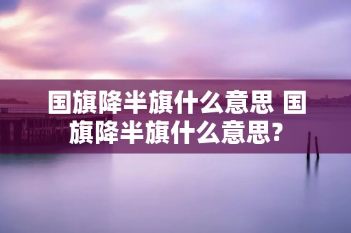 国旗降半旗什么意思 国旗降半旗什么意思? 国旗降半旗什么意思 国旗降半旗什么意思?