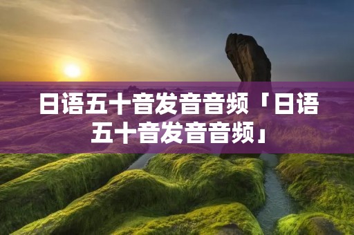 日语五十音发音音频「日语五十音发音音频」