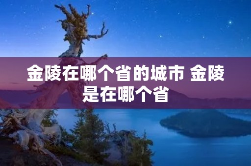 金陵在哪个省的城市 金陵是在哪个省 金陵在哪个省的城市 金陵是在哪个省