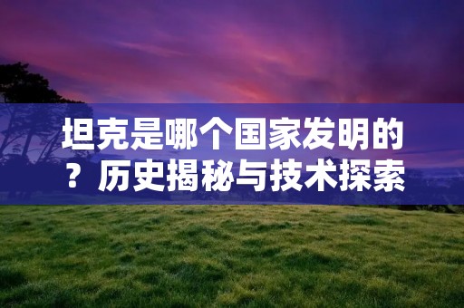 坦克是哪个国家发明的？历史揭秘与技术探索