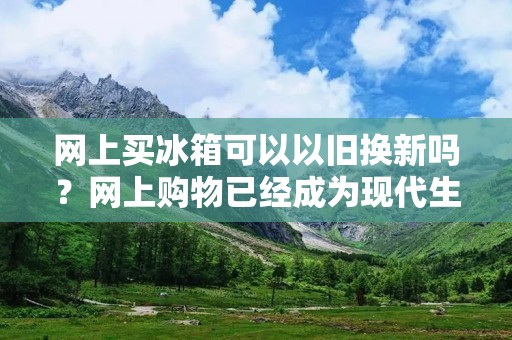 网上买冰箱可以以旧换新吗?网上购物已经成为现代生活中不可或缺的一部分,人们可以通过网上购物方便地购买各种商品。而对于家电类商品,如冰箱,很多人可能会有一个疑问:在网上买冰箱可以以旧换新吗?本文将对这个问题进行详细的探讨。