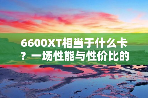 6600XT相当于什么卡?一场性能与性价比的对决 6600XT相当于什么卡?一场性能与性价比的对决