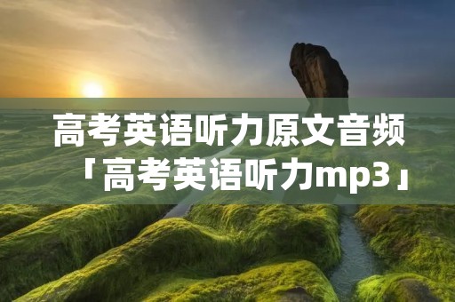 高考英语听力原文音频「高考英语听力mp3」 高考英语听力原文音频「高考英语听力mp3」