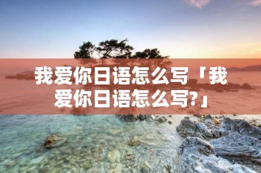 我爱你日语怎么写「我爱你日语怎么写?」