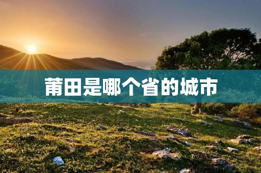 莆田是哪个省的城市 莆田是哪个省的城市