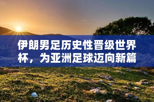 伊朗男足历史性晋级世界杯,为亚洲足球迈向新篇章 伊朗男足历史性晋级世界杯,为亚洲足球迈向新篇章