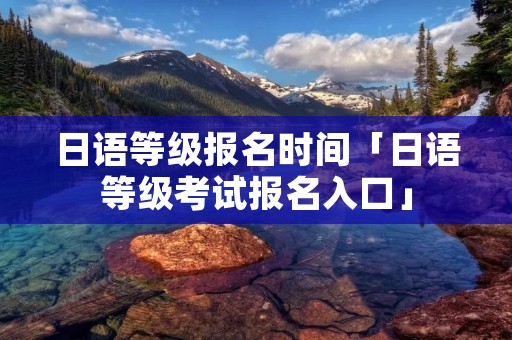 日语等级报名时间「日语等级考试报名入口」 日语等级报名时间「日语等级考试报名入口」