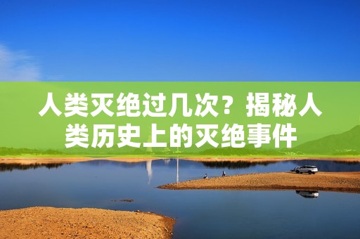 人类灭绝过几次?揭秘人类历史上的灭绝事件 人类灭绝过几次?揭秘人类历史上的灭绝事件