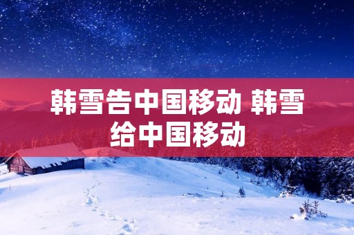 韩雪告中国移动 韩雪给中国移动