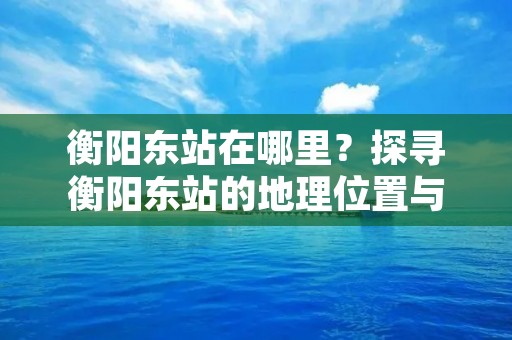 衡阳东站在哪里?探寻衡阳东站的地理位置与交通便利 衡阳东站在哪里?探寻衡阳东站的地理位置与交通便利