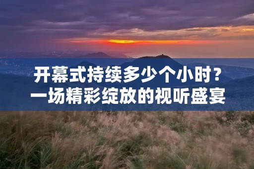 开幕式持续多少个小时?一场精彩绽放的视听盛宴 开幕式持续多少个小时?一场精彩绽放的视听盛宴