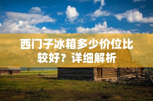 西门子冰箱多少价位比较好？详细解析