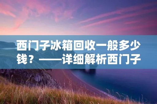 西门子冰箱回收一般多少钱?——详细解析西门子冰箱回收价格 西门子冰箱回收一般多少钱?——详细解析西门子冰箱回收价格
