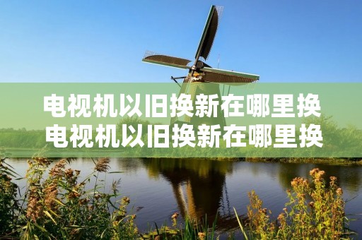 电视机以旧换新在哪里换 电视机以旧换新在哪里换的 电视机以旧换新在哪里换 电视机以旧换新在哪里换的