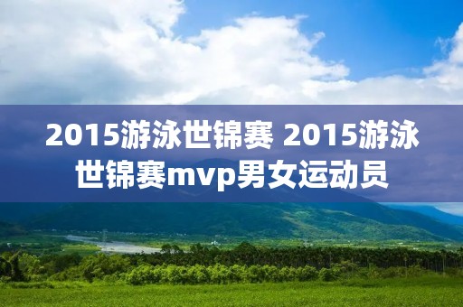 2015游泳世锦赛 2015游泳世锦赛mvp男女运动员