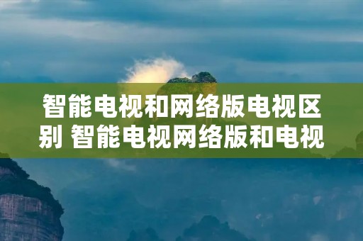 智能电视和网络版电视区别 智能电视网络版和电视版区别 智能电视和网络版电视区别 智能电视网络版和电视版区别