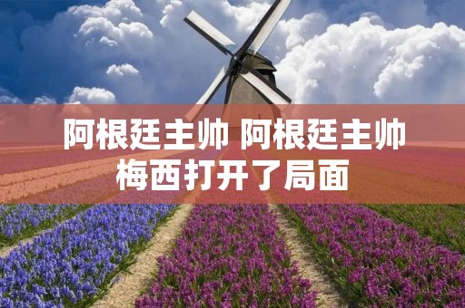 阿根廷主帅 阿根廷主帅梅西打开了局面 阿根廷主帅 阿根廷主帅梅西打开了局面