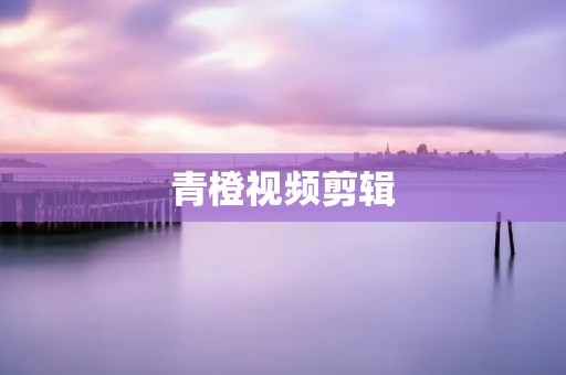 青橙视频剪辑:为你创造精彩的影像艺术 青橙视频剪辑:为你创造精彩的影像艺术