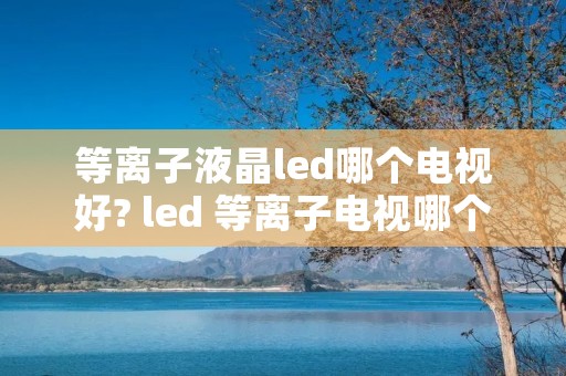 等离子液晶led哪个电视好? led 等离子电视哪个好