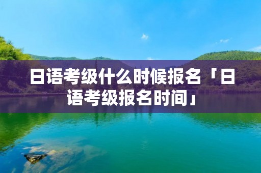 日语考级什么时候报名「日语考级报名时间」