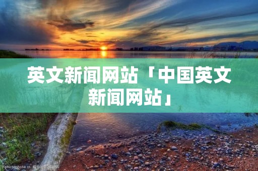 英文新闻网站「中国英文新闻网站」 英文新闻网站「中国英文新闻网站」