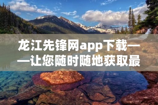 龙江先锋网app下载——让您随时随地获取最新资讯