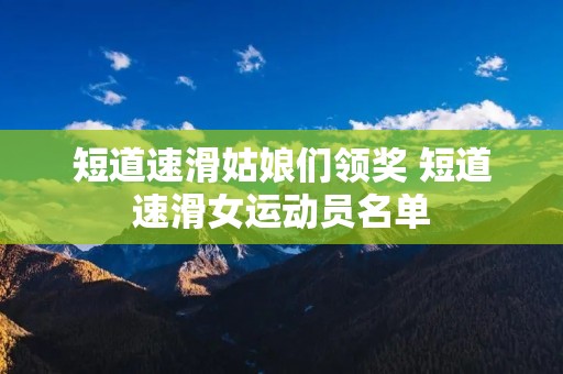 短道速滑姑娘们领奖 短道速滑女运动员名单