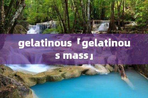 gelatinous「gelatinous mass」
