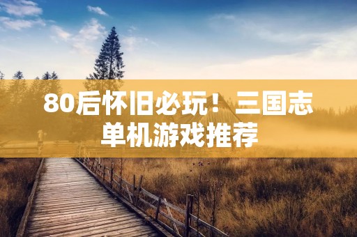 80后怀旧必玩！三国志单机游戏推荐