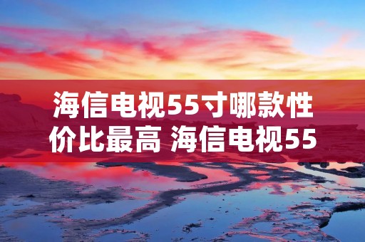 海信电视55寸哪款性价比最高 海信电视55寸推荐
