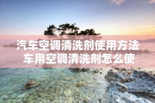 汽车空调清洗剂使用方法 车用空调清洗剂怎么使用