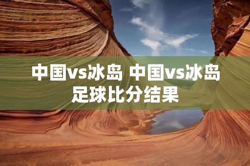 中国vs冰岛 中国vs冰岛足球比分结果