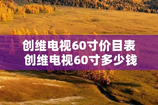 创维电视60寸价目表 创维电视60寸多少钱一台