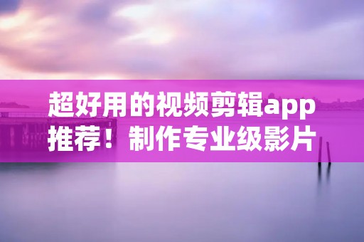 超好用的视频剪辑app推荐!制作专业级影片从未如此简单! 超好用的视频剪辑app推荐!制作专业级影片从未如此简单!