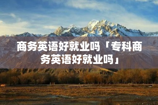 商务英语好就业吗「专科商务英语好就业吗」