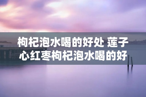 枸杞泡水喝的好处 莲子心红枣枸杞泡水喝的好处 枸杞泡水喝的好处 莲子心红枣枸杞泡水喝的好处