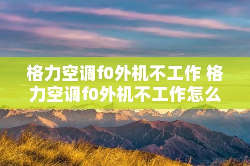 格力空调f0外机不工作 格力空调f0外机不工作怎么回事