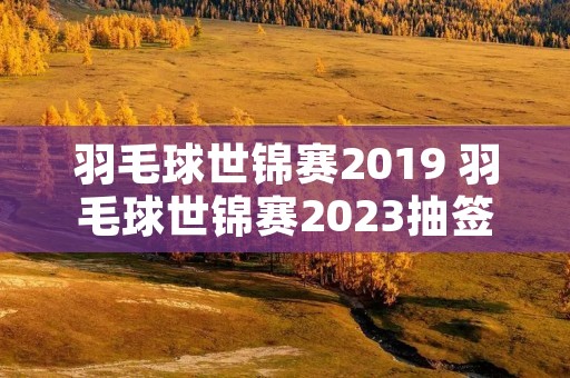 羽毛球世锦赛2019 羽毛球世锦赛2023抽签时间 羽毛球世锦赛2019 羽毛球世锦赛2023抽签时间