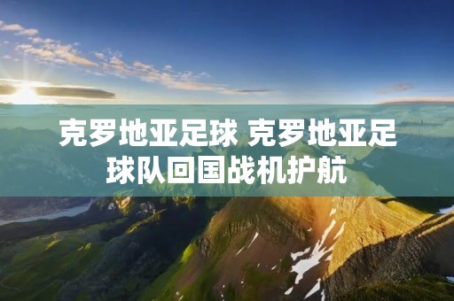 克罗地亚足球 克罗地亚足球队回国战机护航 克罗地亚足球 克罗地亚足球队回国战机护航