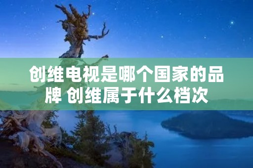 创维电视是哪个国家的品牌 创维属于什么档次